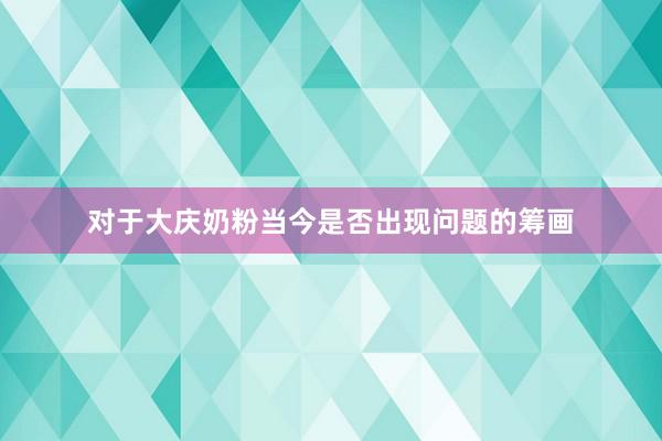对于大庆奶粉当今是否出现问题的筹画