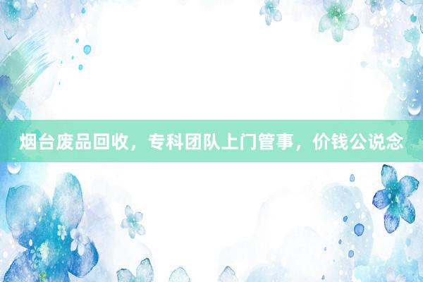 烟台废品回收，专科团队上门管事，价钱公说念