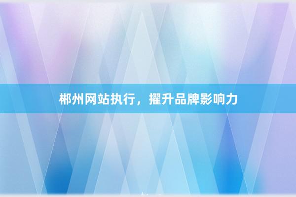 郴州网站执行，擢升品牌影响力