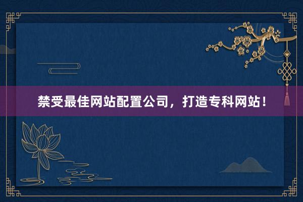 禁受最佳网站配置公司，打造专科网站！