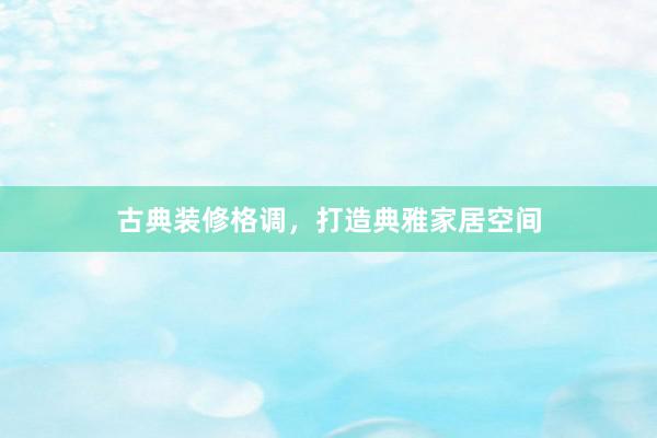 古典装修格调，打造典雅家居空间